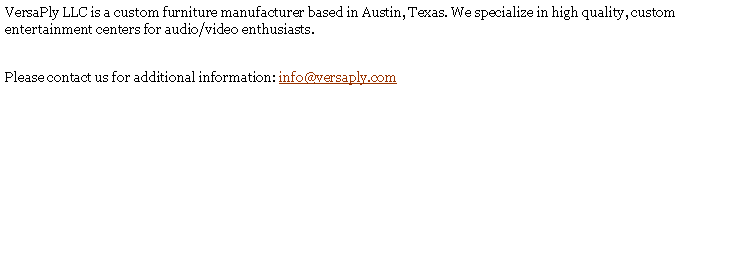 Text Box: VersaPly LLC is a custom furniture manufacturer based in Austin, Texas. We specialize in high quality, custom entertainment centers for audio/video enthusiasts.Please contact us for additional information: info@versaply.com